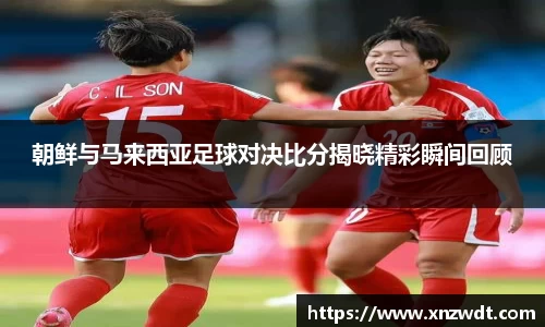 朝鲜与马来西亚足球对决比分揭晓精彩瞬间回顾