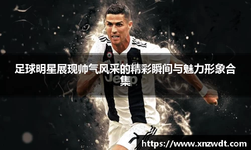 足球明星展现帅气风采的精彩瞬间与魅力形象合集