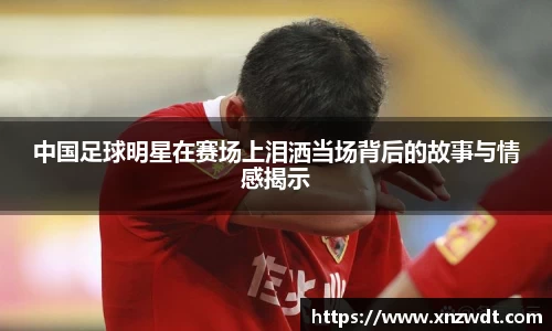中国足球明星在赛场上泪洒当场背后的故事与情感揭示