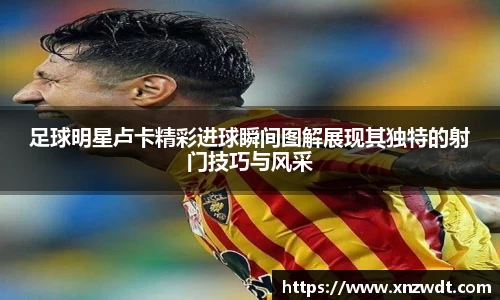 足球明星卢卡精彩进球瞬间图解展现其独特的射门技巧与风采