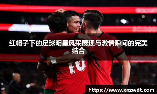 红帽子下的足球明星风采展现与激情瞬间的完美结合