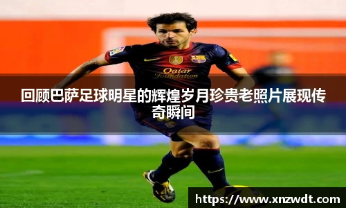 回顾巴萨足球明星的辉煌岁月珍贵老照片展现传奇瞬间